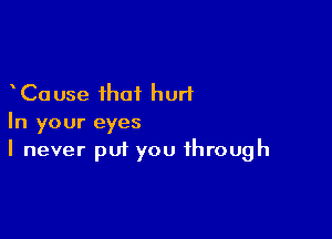 Cause that hurl

In your eyes
I never put you through