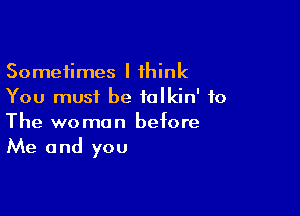 Sometimes I think
You must be ialkin' to

The woman before
Me and you