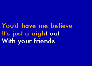 You'd have me believe
HJs just a night ou1

With your friends