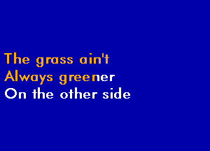 The grass ain't

Always greener
On the other side