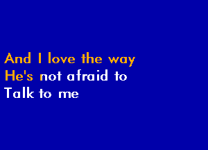 And I love the way

He's not afraid to
Talk to me