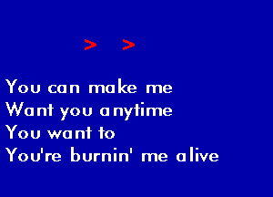 You can make me

We nf you anytime
You wa nf to
You're burnin' me alive