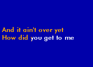 And it ain't over yet

How did you get to me