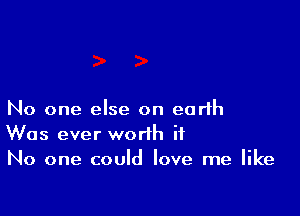 No one else on earth
Was ever worth it
No one could love me like