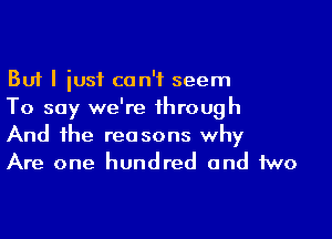 But I iusf can't seem
To say we're through

And the reasons why
Are one hundred and two