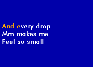And every drop

Mm makes me
Feel so small