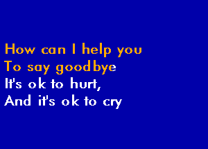 How can I help you
To say good bye

Ifs ok to hurt,
And it's ok to cry