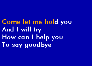 Come let me hold you

And I will try

How can I help you
To say good bye