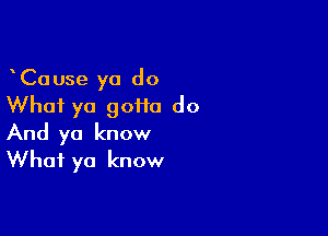 CaUse ya do
What ya 90110 do

And ya know
What ya know