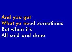 And you get
What ya need sometimes

Buf when it's
All said and done