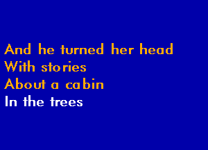 And he turned her head
With stories

Aboui a cabin
In the trees