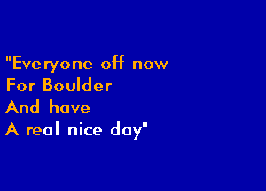 Everyone 0H now
For Boulder

And have

A real nice day