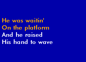 He was waifin'

On the plaHorm

And he raised

His hand to wave