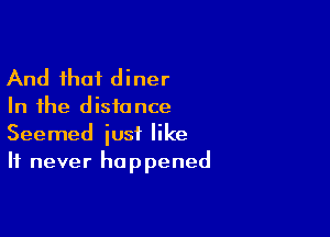 And that diner

In the d isfo nce

Seemed just like
It never happened