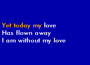 Yet today my love

Has flown away
I am without my love