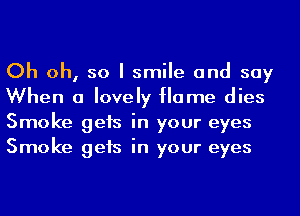 Oh oh, so I smile and say
When a lovely flame dies
Smoke gets in your eyes
Smoke gets in your eyes