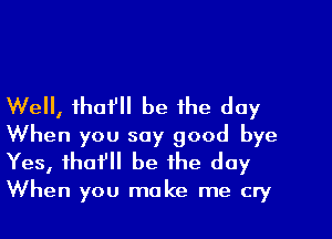 Well, thafll be the day
When you say good bye
Yes, tho? be the day

When you make me cry