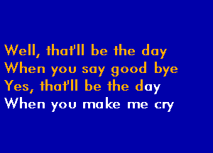 Well, thafll be the day
When you say good bye
Yes, tho? be the day

When you make me cry