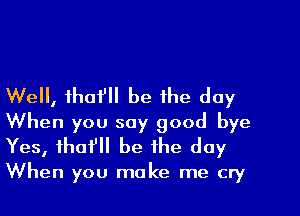 Well, thafll be the day
When you say good bye
Yes, tho? be the day

When you make me cry