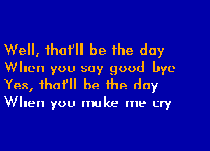 Well, thafll be the day
When you say good bye
Yes, tho? be the day

When you make me cry