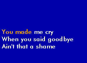 You made me cry
When you said good bye
Ain't that a shame