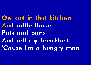 Get out in ihaf kitchen
And raffle those

Pots and pans
And roll my brealdasf

'Cause I'm a hungry man