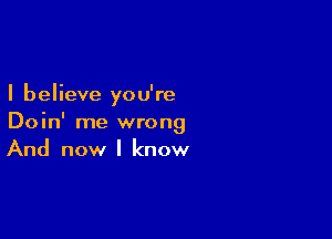 I believe you're

Doin' me wrong
And now I know