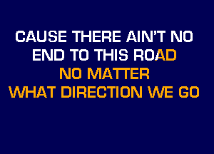 CAUSE THERE AIN'T NO
END TO THIS ROAD
NO MATTER
WHAT DIRECTION WE GO