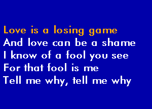 Love is a losing game
And love can be a shame
I know of a fool you see
For ihaf fool is me

Tell me why, 1e me why