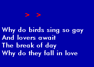 Why do birds sing so guy

And lovers owe it

The break of day
Why do they fall in love