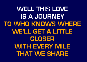 WELL THIS LOVE
IS A JOURNEY
TO WHO KNOWS WHERE
WE'LL GET A LITTLE
CLOSER
WITH EVERY MILE
THAT WE SHARE