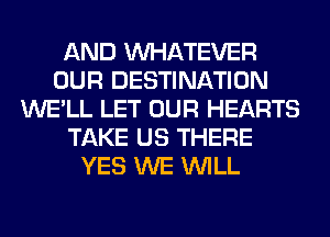 AND WHATEVER
OUR DESTINATION
WE'LL LET OUR HEARTS
TAKE US THERE
YES WE WILL