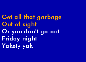 Get a that garbage
Out of sight

Or you don't go out
Friday night
Yakefy yak
