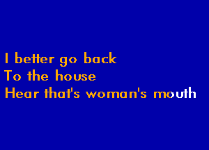 I better go back

To the house
Hear that's woman's mouth