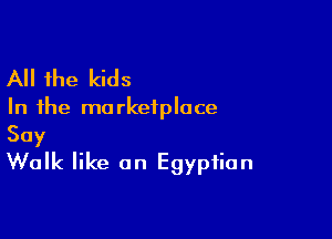 All the kids

In the ma rkeiploce

Say
Walk like an Egyptian