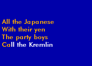 All the Ja p0 nese
With their yen

The party boys
Call the Kremlin