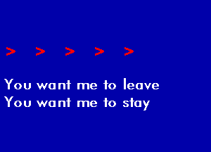 You want me to leave
You want me to stay