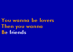 You wanna be lovers

Then you wanna
Be friends