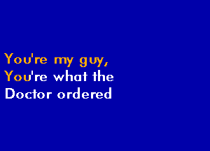 Yo u're my 9 uy,

You're what the
Doctor ordered