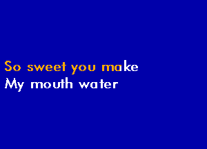 So sweet you make

My mouth wa fer