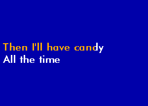 Then I'll have candy

All the time