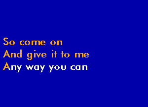 So come on

And give it to me
Any way you can