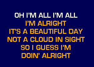 0H I'M ALL I'M ALL
I'M ALRIGHT
ITS A BEAUTIFUL DAY
NOT A CLOUD IN SIGHT
SO I GUESS I'M
DOIN' ALRIGHT