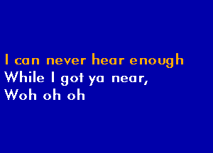 I can never hear enough

While I got ya near,
Woh oh oh