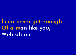 I can never get enough

Of a man like you,

Woh oh oh