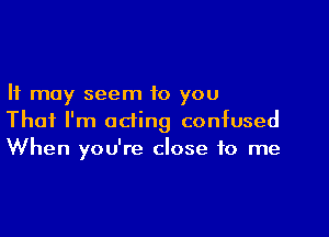 It may seem to you

That I'm acting confused
When you're close to me