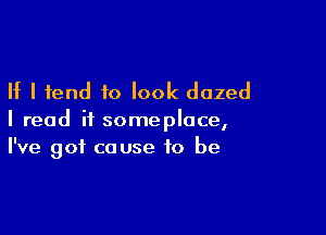 If I tend to look dazed

I read if someplace,
I've got cause to be