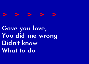 Gave you love,

You did me wrong
Did n'f know
What to do