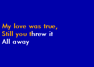 My love was true,

Still you threw it
All away