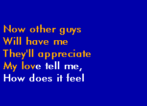 Now other guys
Will have me

They'll appreciate
My love tell me,
How does it feel